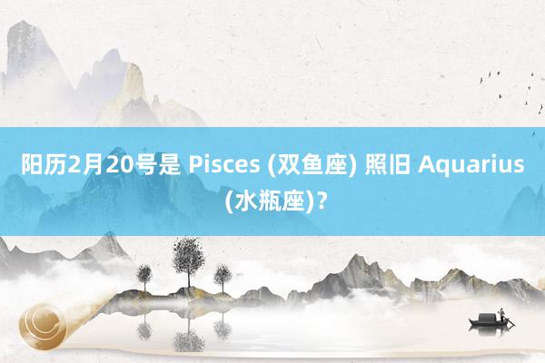 阳历2月20号是 Pisces (双鱼座) 照旧 Aquarius (水瓶座)？